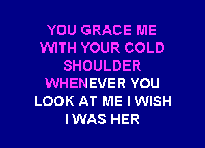 YOU GRACE ME
WITH YOUR COLD
SHOULDER

WHENEVER YOU
LOOK AT ME I WISH
IWAS HER