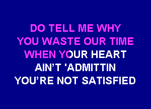 DO TELL ME WHY
YOU WASTE OUR TIME
WHEN YOUR HEART
AIWT 'ADMITTIN
YOURE NOT SATISFIED