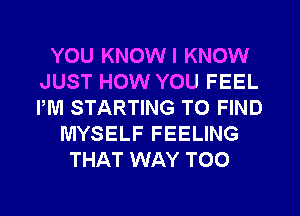 YOU KNOWI KNOW
JUST HOW YOU FEEL
PM STARTING TO FIND

MYSELF FEELING
THAT WAY T00