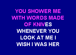 YOU SHOWER ME
WITH WORDS MADE
OF KNIVES
WHENEVER YOU
LOOK AT ME I

WISH I WAS HER l