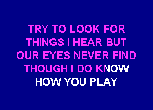 TRY TO LOOK FOR
THINGS I HEAR BUT
OUR EYES NEVER FIND
THOUGH I DO KNOW
HOW YOU PLAY
