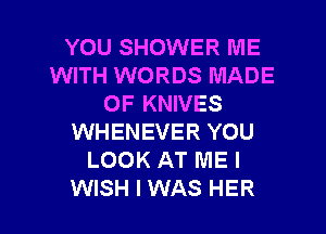 YOU SHOWER ME
WITH WORDS MADE
OF KNIVES
WHENEVER YOU
LOOK AT ME I

WISH I WAS HER l