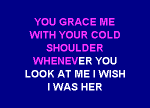 YOU GRACE ME
WITH YOUR COLD
SHOULDER

WHENEVER YOU
LOOK AT ME I WISH
IWAS HER