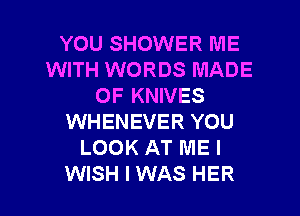 YOU SHOWER ME
WITH WORDS MADE
OF KNIVES
WHENEVER YOU
LOOK AT ME I

WISH I WAS HER l