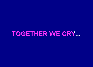 TOGETHER WE CRY...