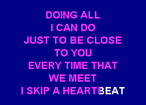 DOING ALL
I CAN DO
JUST TO BE CLOSE
TO YOU
EVERY TIME THAT
WE MEET
I SKIP A HEARTBEAT