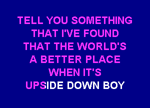 TELL YOU SOMETHING
THAT I'VE FOUND
THAT THE WORLD'S
A BETTER PLACE
WHEN IT'S
UPSIDE DOWN BOY