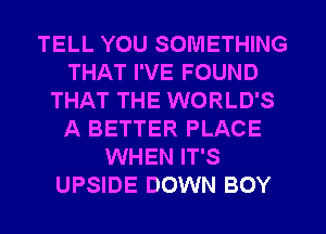 TELL YOU SOMETHING
THAT I'VE FOUND
THAT THE WORLD'S
A BETTER PLACE
WHEN IT'S
UPSIDE DOWN BOY