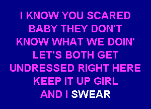 I KNOW YOU SCARED
BABY THEY DON'T
KNOW WHAT WE DOIN'
LET'S BOTH GET
UNDRESSED RIGHT HERE
KEEP IT UP GIRL
AND I SWEAR