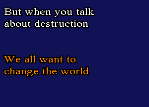 But when you talk
about destruction

XVe all want to
change the world
