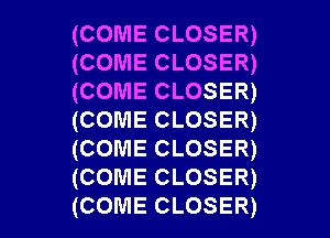 (COME CLOSER)
(COME CLOSER)
(COME CLOSER)
(COME CLOSER)
(COME CLOSER)
(COME CLOSER)

(COME CLOSER) l