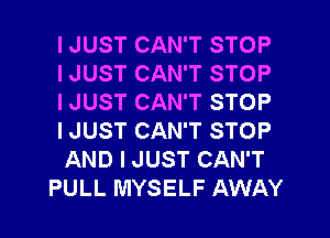 I JUST CAN'T STOP
I JUST CAN'T STOP
I JUST CAN'T STOP
I JUST CAN'T STOP
AND I JUST CAN'T
PULL MYSELF AWAY