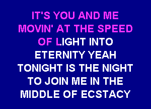 IT'S YOU AND ME
MOVIN' AT THE SPEED
OF LIGHT INTO
ETERNITY YEAH
TONIGHT IS THE NIGHT
TO JOIN ME IN THE
MIDDLE 0F ECSTACY