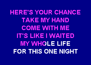 HERE'S YOUR CHANCE
TAKE MY HAND
COME WITH ME

IT'S LIKE I WAITED
MY WHOLE LIFE
FOR THIS ONE NIGHT