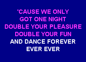 'CAUSE WE ONLY
GOT ONE NIGHT
DOUBLE YOUR PLEASURE
DOUBLE YOUR FUN
AND DANCE FOREVER
EVER EVER