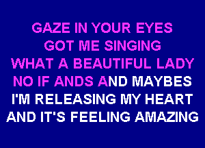 GAZE IN YOUR EYES
GOT ME SINGING
WHAT A BEAUTIFUL LADY
N0 IF ANDS AND MAYBES
I'M RELEASING MY HEART
AND IT'S FEELING AMAZING