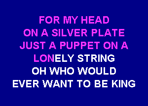 FOR MY HEAD
ON A SILVER PLATE
JUST A PUPPET ON A
LONELY STRING
0H WHO WOULD
EVER WANT TO BE KING