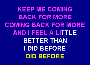 KEEP ME COMING
BACK FOR MORE
COMING BACK FOR MORE
AND I FEEL A LITTLE
BETTER THAN
I DID BEFORE
DID BEFORE