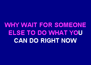 WHY WAIT FOR SOMEONE

ELSE TO DO WHAT YOU
CAN DO RIGHT NOW