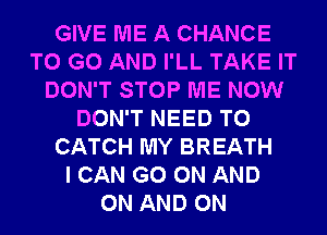 GIVE ME A CHANCE
TO GO AND I'LL TAKE IT
DON'T STOP ME NOW
DON'T NEED TO
CATCH MY BREATH
I CAN GO ON AND
ON AND ON