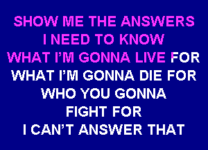 SHOW ME THE ANSWERS
I NEED TO KNOW
WHAT PM GONNA LIVE FOR
WHAT PM GONNA DIE FOR
WHO YOU GONNA
FIGHT FOR
I CANT ANSWER THAT