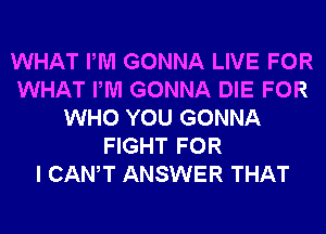 WHAT PM GONNA LIVE FOR
WHAT PM GONNA DIE FOR
WHO YOU GONNA
FIGHT FOR
I CANT ANSWER THAT