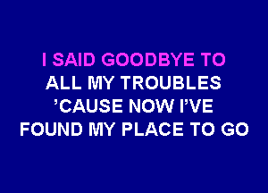 I SAID GOODBYE TO
ALL MY TROUBLES

CAUSE NOW PVE
FOUND MY PLACE TO GO