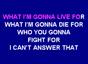 WHAT PM GONNA LIVE FOR
WHAT PM GONNA DIE FOR
WHO YOU GONNA
FIGHT FOR
I CANT ANSWER THAT