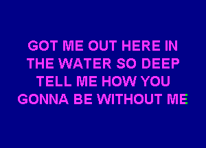 GOT ME OUT HERE IN
THE WATER SO DEEP
TELL ME HOW YOU
GONNA BE WITHOUT ME