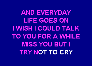AND EVERYDAY
LIFE GOES ON
I WISH I COULD TALK
TO YOU FOR A WHILE
MISS YOU BUT I
TRY NOT TO CRY
