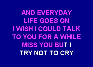 AND EVERYDAY
LIFE GOES ON
I WISH I COULD TALK
TO YOU FOR A WHILE
MISS YOU BUT I
TRY NOT TO CRY