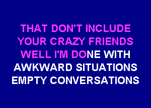 THAT DON'T INCLUDE

YOUR CRAZY FRIENDS

WELL I'M DONE WITH
AWKWARD SITUATIONS
EMPTY CONVERSATIONS