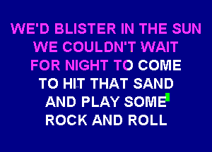 WE'D BLISTER IN THE SUN
WE COULDN'T WAIT
FOR NIGHT TO COME

TO HI.T THAT SAND
AND PLAY SOME
ROCK AND ROLL