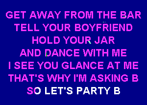 GET AWAY FROM THE BAR
TELL YOUR BOYFRIEND
HOLD YOUR JAR
AND DANCE WITH ME
I SEE YOU GLANCE AT ME
THAT'S WHY I'M ASKING B
SO LET'S PARTY B