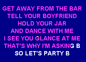 GET AWAY FROM THE BAR
TELL YOUR BOYFRIEND
HOLD YOUR JAR
AND DANCE WITH ME
I SEE YOU GLANCE AT ME
THAT'S WHY I'M ASKING B
SO LET'S PARTY B