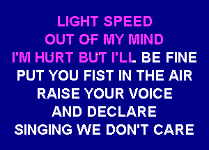 LIGHT SPEED
OUT OF MY MIND
I'M HURT BUT I'LL BE FINE
PUT YOU FIST IN THE AIR
RAISE YOUR VOICE
AND DECLARE
SINGING WE DON'T CARE