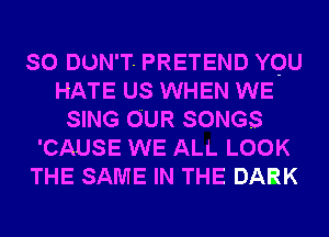 SO DUN'T- PRETEND YQU
HATE US WHEN WE
SING OUR SONGS
'CAUSE WE ALL LOOK
THE SAME IN THE DARK