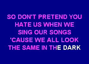 SO DON'T PRETEND YOU
HATE US WHEN WE
SING OUR SONGS
'CAUSE WE ALL LOOK
THE SAME IN THE DARK