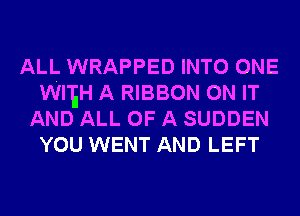 ALL WRAPPED INTO ONE
WI'EH A RIBBON ON IT
AND ALL OF A SUDDEN
YOU WENT AND LEFT