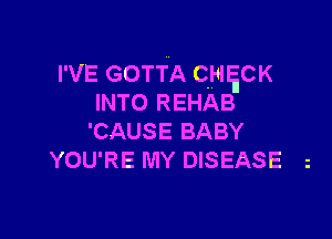 I'VE GOTTA CHgCK

INTO REHAB
'CAUSE BABY
YOU'RE MY DISEASE