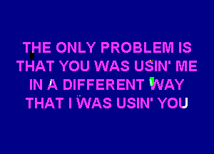 THE ONLY PROBLEM IS
THAT YOU WAS USIN' ME
IN A DIFFERENT WAY
THAT I WAS USIN' YOU