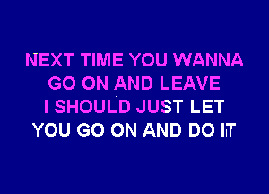 NEXT TIME YOU WANNA
GO(NHANDLEAVE

ISHOULD JUST LET
YOU GO ON AND DO LT