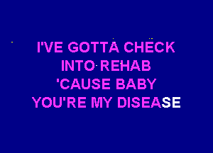 I'VE GOTTA CHECK
INTO- REHAB

'CAUSE BABY
YOU'RE MY DISEASE