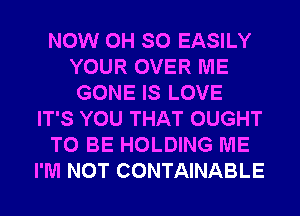 NOW 0H SO EASILY
YOUR OVER ME
GONE IS LOVE
IT'S YOU THAT OUGHT
TO BE HOLDING ME
I'M NOT CONTAINABLE