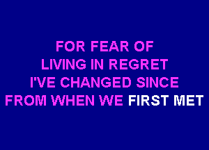 FOR FEAR OF
LIVING IN REGRET
I'VE CHANGED SINCE
FROM WHEN WE FIRST MET