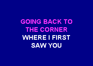 GOING BACK TO
THE CORNER

WHERE I FIRST
SAW YOU