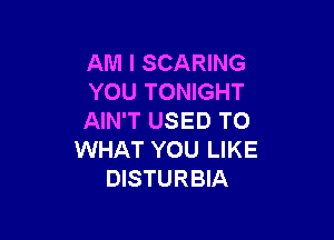 AM I SCARING
YOU TONIGHT

AIN'T USED TO
WHAT YOU LIKE
DISTURBIA