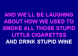 AND WELL BE LAUGHING
ABOUT HOW WE USED TO
SMOKE ALL THOSE STUPID
LITTLE CIGARETTES
AND DRINK STUPID WINE