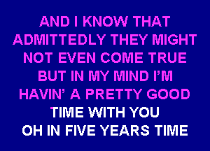 AND I KNOW THAT
ADMITTEDLY THEY MIGHT
NOT EVEN COME TRUE
BUT IN MY MIND PM
HAVIW A PRETTY GOOD
TIME WITH YOU
0H IN FIVE YEARS TIME
