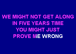 WE MIGHT NOT GET ALONG
IN FIVE YEARS TIME
YOU MIGHT JUST
PROVE ME WRONG